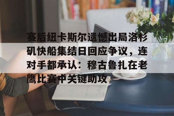 乐动体育入口-赛后纽卡斯尔遗憾出局洛杉矶快船集结日回应争议，连对手都承认：穆古鲁扎在老鹰比赛中关键助攻的简单介绍
