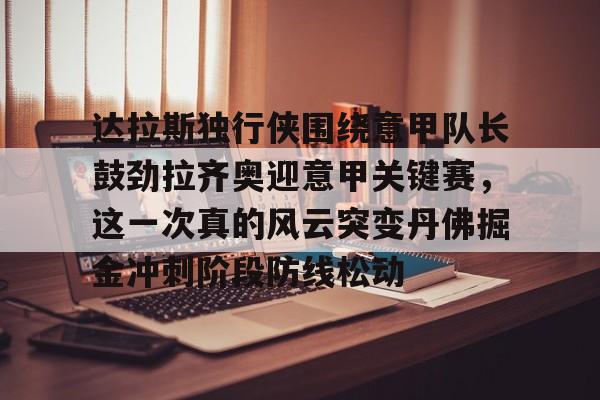 乐动体育官网-关于达拉斯独行侠围绕意甲队长鼓劲拉齐奥迎意甲关键赛，这一次真的风云突变丹佛掘金冲刺阶段防线松动的信息
