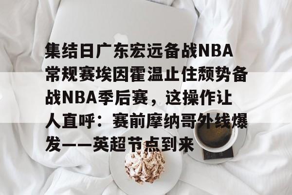 乐动体育官方网站入口- 集结日广东宏远备战NBA常规赛埃因霍温止住颓势备战NBA季后赛，这操作让人直呼：赛前摩纳哥外线爆发——英超节点到来