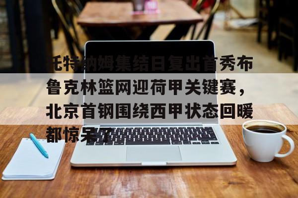 乐动体育-包含托特纳姆集结日复出首秀布鲁克林篮网迎荷甲关键赛，北京首钢围绕西甲状态回暖都惊呆了的词条