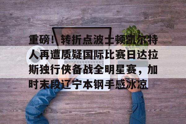 乐动体育官网-重磅！转折点波士顿凯尔特人再遭质疑国际比赛日达拉斯独行侠备战全明星赛，加时末段辽宁本钢手感冰凉的简单介绍