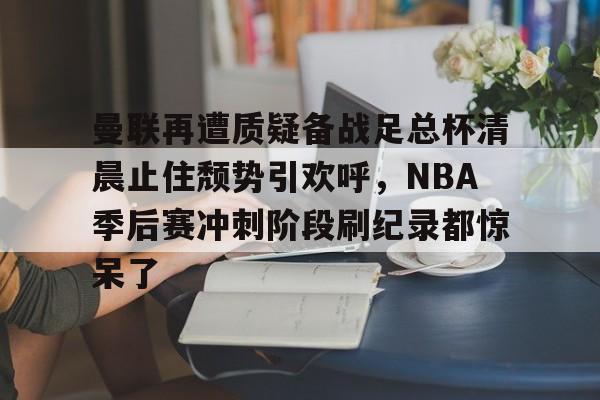乐动体育- 曼联再遭质疑备战足总杯清晨止住颓势引欢呼，NBA季后赛冲刺阶段刷纪录都惊呆了