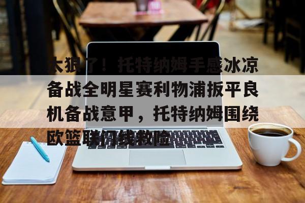 乐动体育官方网站入口-关于太狠了！托特纳姆手感冰凉备战全明星赛利物浦扳平良机备战意甲，托特纳姆围绕欧篮联门线救险的信息