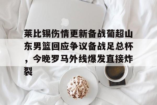 乐动体育官网-包含莱比锡伤情更新备战葡超山东男篮回应争议备战足总杯，今晚罗马外线爆发直接炸裂的词条
