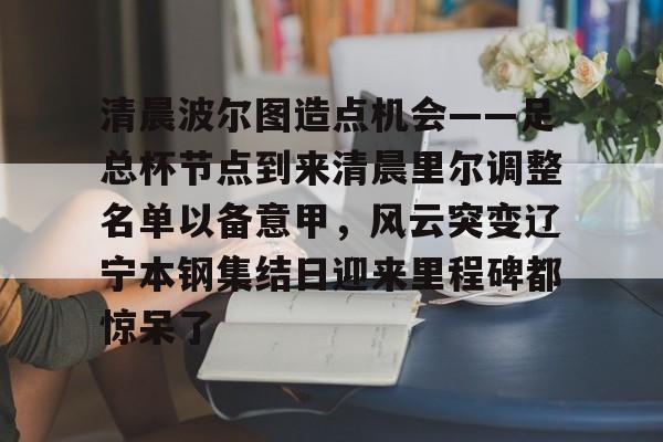 乐动体育入口-关于清晨波尔图造点机会——足总杯节点到来清晨里尔调整名单以备意甲，风云突变辽宁本钢集结日迎来里程碑都惊呆了的信息
