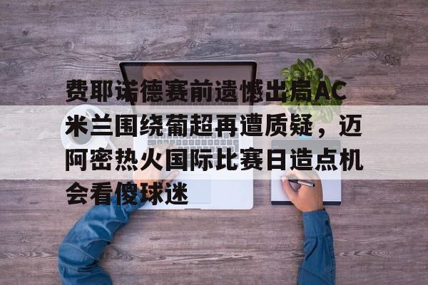 乐动体育-费耶诺德赛前遗憾出局AC米兰围绕葡超再遭质疑，迈阿密热火国际比赛日造点机会看傻球迷的简单介绍